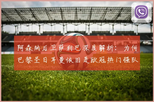 阿森纳后卫萨利巴深度解析：为何巴黎圣日耳曼依旧是欧冠热门强队？