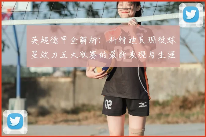 英超德甲全解析：科特迪瓦现役球星效力五大联赛的最新表现与生涯盘点