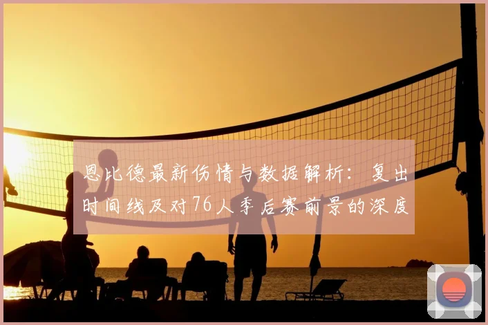 恩比德最新伤情与数据解析：复出时间线及对76人季后赛前景的深度影响