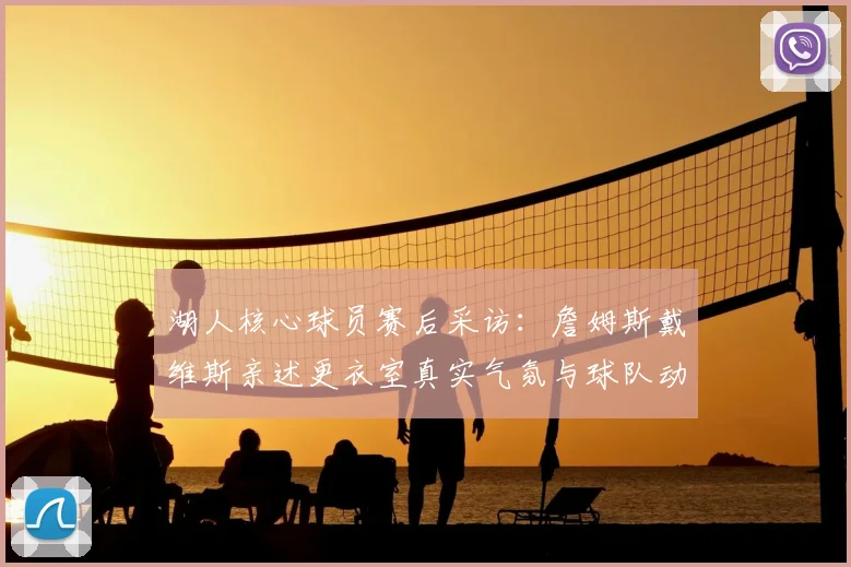湖人核心球员赛后采访：詹姆斯戴维斯亲述更衣室真实气氛与球队动态