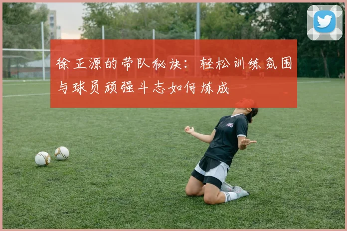 徐正源的带队秘诀:轻松训练氛围与球员顽强斗志如何炼成