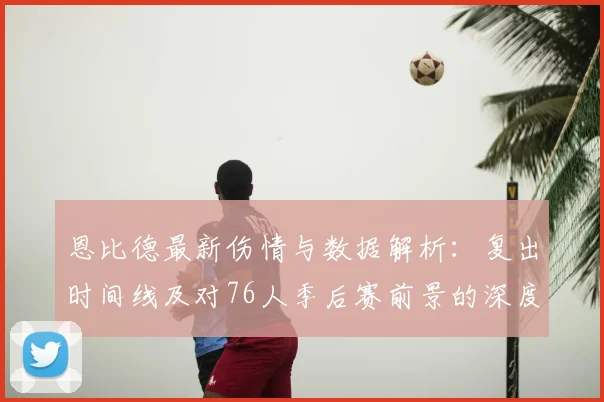 恩比德最新伤情与数据解析：复出时间线及对76人季后赛前景的深度影响
