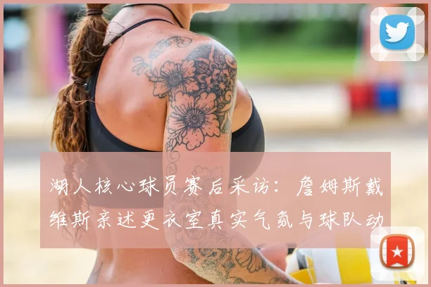 湖人核心球员赛后采访:詹姆斯戴维斯亲述更衣室真实气氛与球队动态